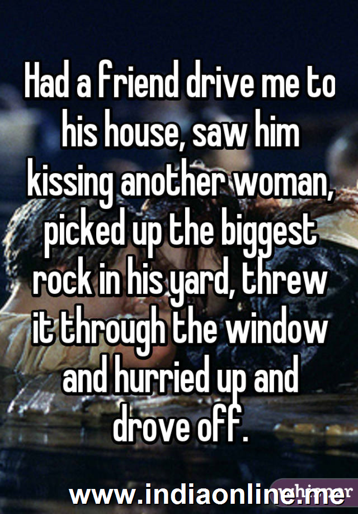Had a friend drive me to his house, saw him kissing another woman, picked up the biggest rock in his yard, threw it through the window and hurried up and drove off.